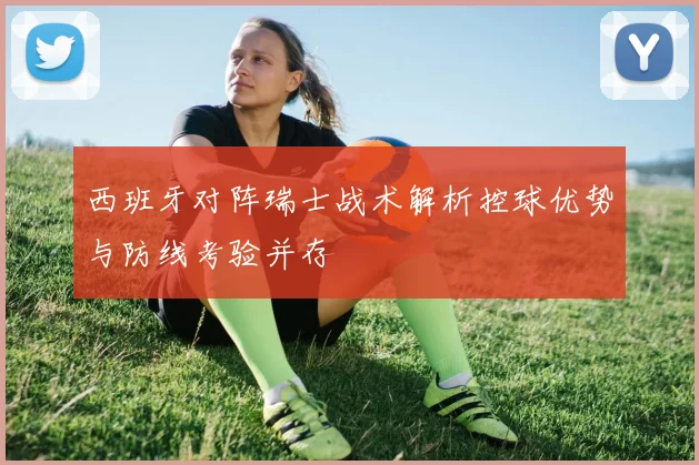 西班牙对阵瑞士战术解析控球优势与防线考验并存