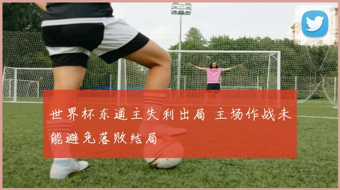 世界杯东道主失利出局 主场作战未能避免落败结局