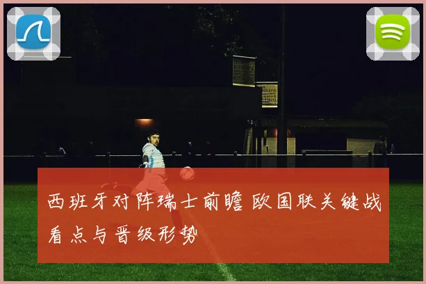 西班牙对阵瑞士前瞻 欧国联关键战看点与晋级形势