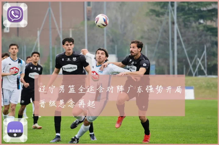 辽宁男篮全运会对阵广东强势开局晋级悬念再起