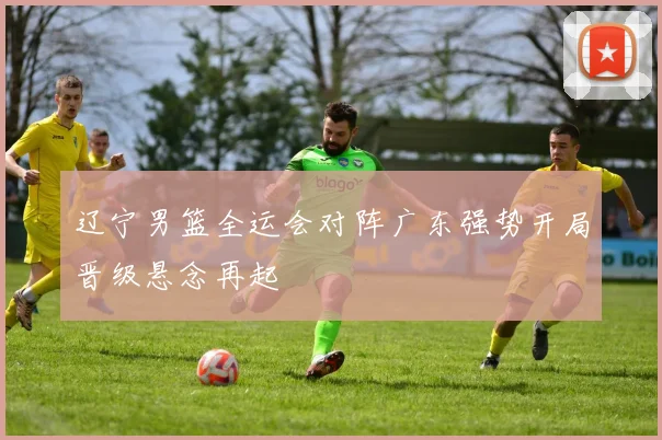 辽宁男篮全运会对阵广东强势开局晋级悬念再起