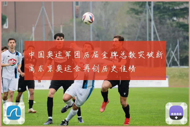 中国奥运军团历届金牌总数突破新高东京奥运会再创历史佳绩