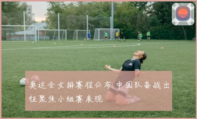 奥运会女排赛程公布 中国队备战出征聚焦小组赛表现