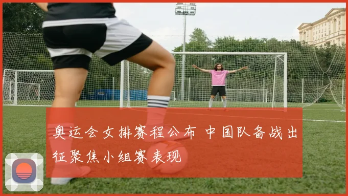 奥运会女排赛程公布 中国队备战出征聚焦小组赛表现