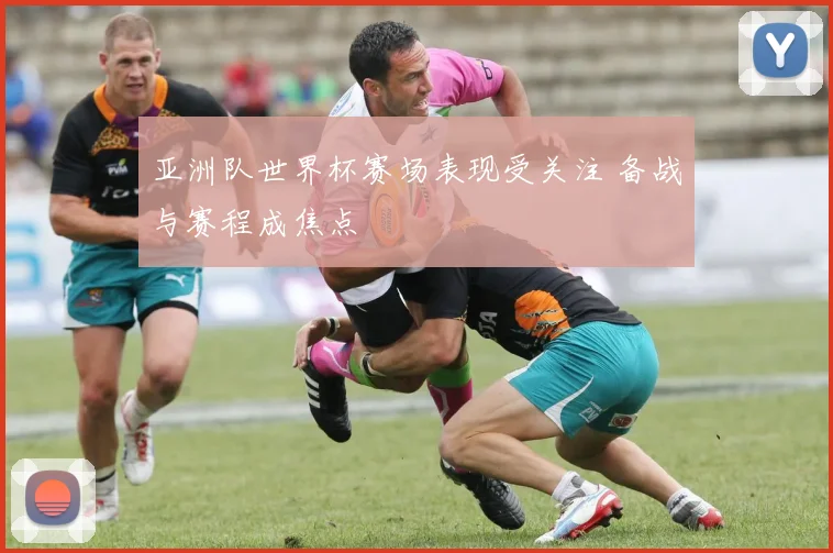 亚洲队世界杯赛场表现受关注 备战与赛程成焦点
