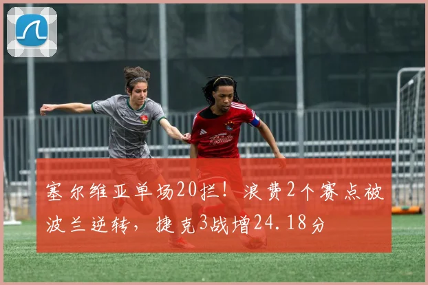 塞尔维亚单场20拦!浪费2个赛点被波兰逆转,捷克3战增24.18分