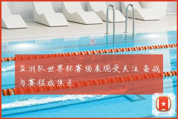 亚洲队世界杯赛场表现受关注 备战与赛程成焦点